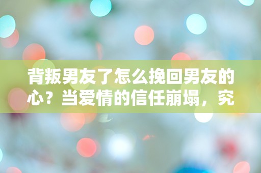 背叛男友了怎么挽回男友的心？当爱情的信任崩塌，究竟还有机会重建吗？