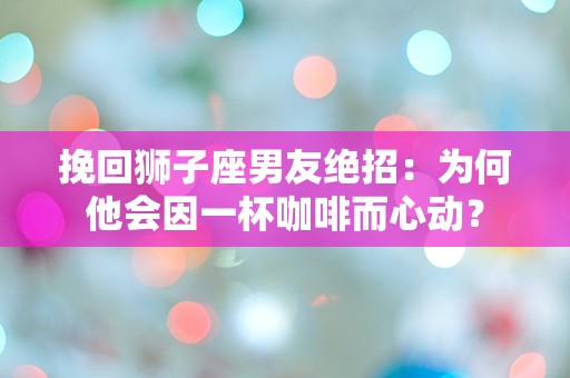 挽回狮子座男友绝招：为何他会因一杯咖啡而心动？