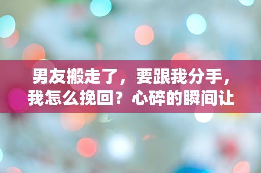 男友搬走了，要跟我分手，我怎么挽回？心碎的瞬间让我陷入了深深的困惑！