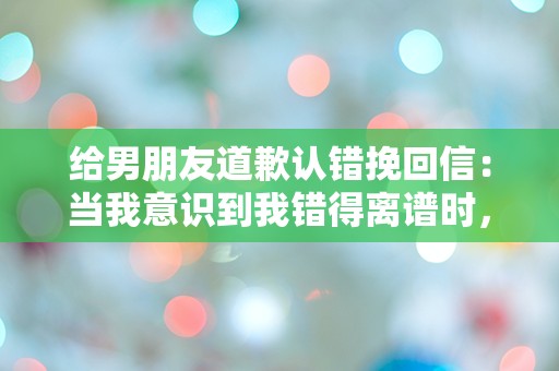 给男朋友道歉认错挽回信：当我意识到我错得离谱时，我该如何挽救我们的爱情？