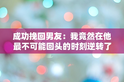 成功挽回男友：我竟然在他最不可能回头的时刻逆转了局面！