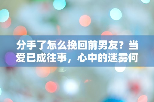 分手了怎么挽回前男友？当爱已成往事，心中的迷雾何时才能散去？