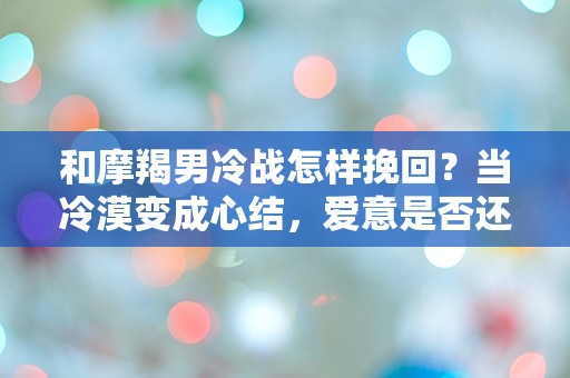 和摩羯男冷战怎样挽回？当冷漠变成心结，爱意是否还能重燃？