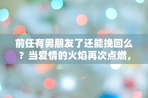 前任有男朋友了还能挽回么？当爱情的火焰再次点燃，选择的十字路口该如何抉择！