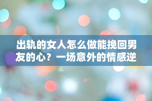 出轨的女人怎么做能挽回男友的心？一场意外的情感逆转引发的深思！