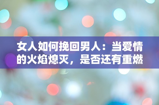 女人如何挽回男人：当爱情的火焰熄灭，是否还有重燃的可能？