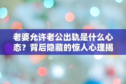 老婆允许老公出轨是什么心态？背后隐藏的惊人心理揭秘！