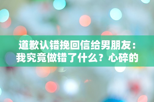 道歉认错挽回信给男朋友：我究竟做错了什么？心碎的瞬间让我反思