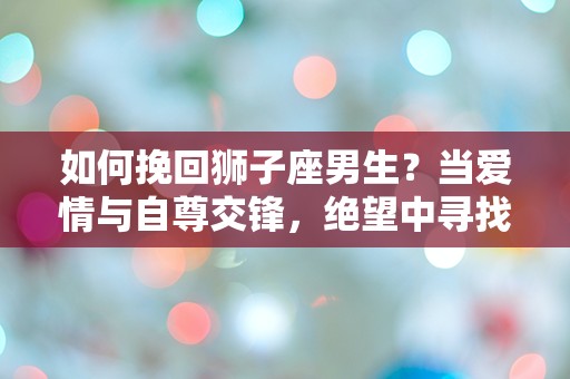 如何挽回狮子座男生？当爱情与自尊交锋，绝望中寻找希望的秘密！