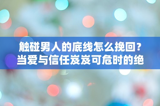 触碰男人的底线怎么挽回？当爱与信任岌岌可危时的绝境反思