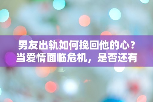 男友出轨如何挽回他的心？当爱情面临危机，是否还有转机？