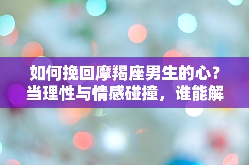 如何挽回摩羯座男生的心？当理性与情感碰撞，谁能解开这道难题？