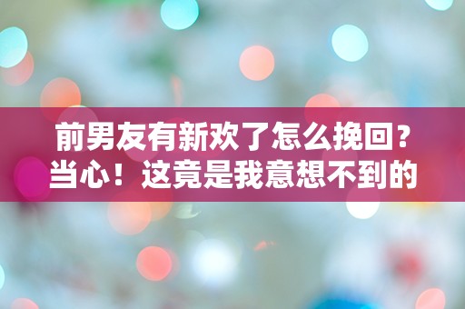 前男友有新欢了怎么挽回？当心！这竟是我意想不到的转折！