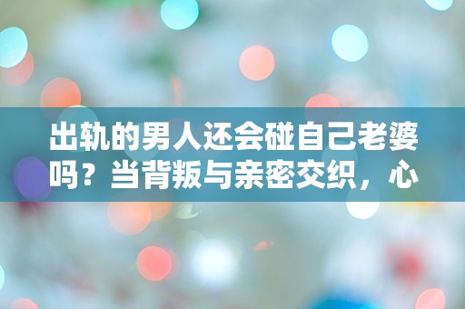 出轨的男人还会碰自己老婆吗？当背叛与亲密交织，心灵的挣扎何去何从！