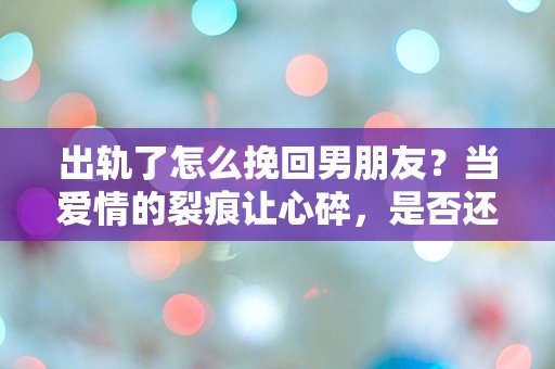 出轨了怎么挽回男朋友？当爱情的裂痕让心碎，是否还有机会重拾信任？