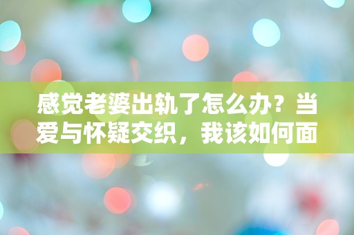 感觉老婆出轨了怎么办？当爱与怀疑交织，我该如何面对这突如其来的危机！