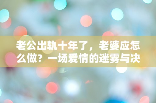 老公出轨十年了，老婆应怎么做？一场爱情的迷雾与决断的抉择！