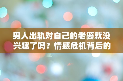 男人出轨对自己的老婆就没兴趣了吗？情感危机背后的真相让人震惊！