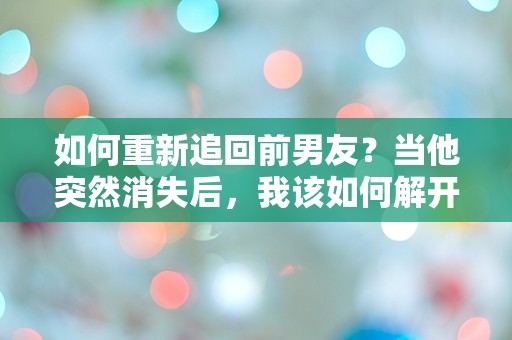 如何重新追回前男友？当他突然消失后，我该如何解开这道情感谜题！