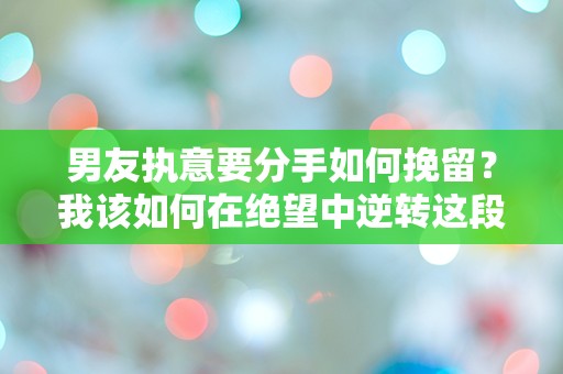 男友执意要分手如何挽留？我该如何在绝望中逆转这段感情的命运！