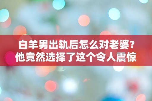 白羊男出轨后怎么对老婆？他竟然选择了这个令人震惊的方式！