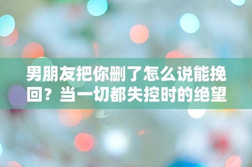 男朋友把你删了怎么说能挽回？当一切都失控时的绝望反击！