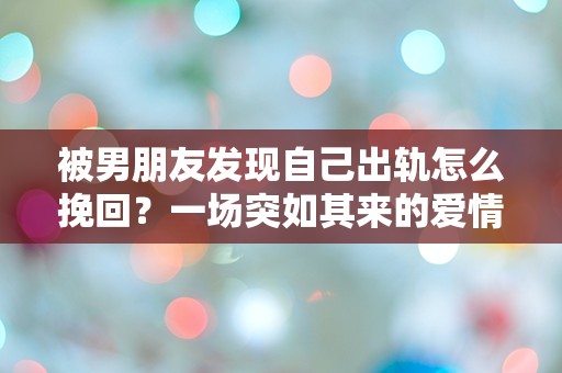 被男朋友发现自己出轨怎么挽回？一场突如其来的爱情危机，我该如何自救？