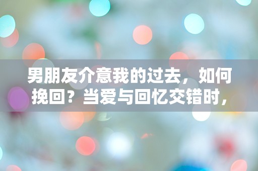 男朋友介意我的过去，如何挽回？当爱与回忆交错时，我该如何选择？