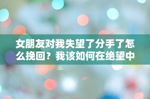 女朋友对我失望了分手了怎么挽回？我该如何在绝望中寻找挽回的机会！