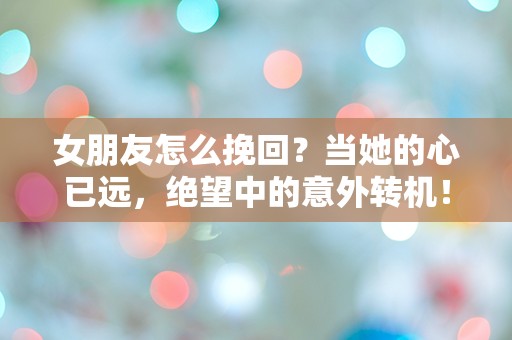 女朋友怎么挽回？当她的心已远，绝望中的意外转机！