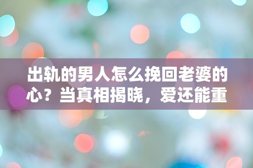 出轨的男人怎么挽回老婆的心？当真相揭晓，爱还能重燃吗？