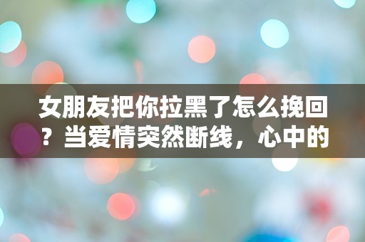 女朋友把你拉黑了怎么挽回？当爱情突然断线，心中的迷茫与无助该如何解开！