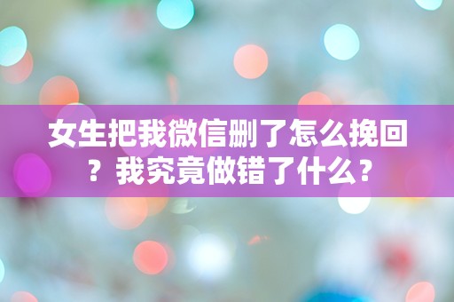 女生把我微信删了怎么挽回？我究竟做错了什么？