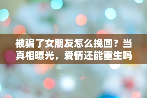 被骗了女朋友怎么挽回？当真相曝光，爱情还能重生吗？