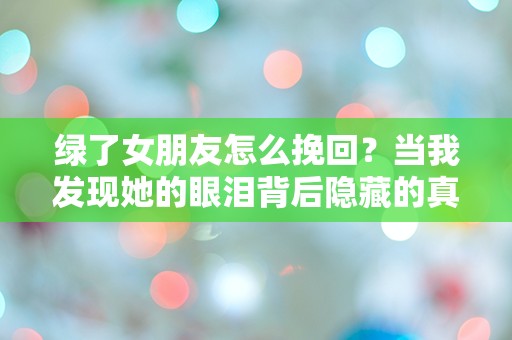 绿了女朋友怎么挽回？当我发现她的眼泪背后隐藏的真相时，我该如何绝地反击！