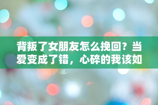 背叛了女朋友怎么挽回？当爱变成了错，心碎的我该如何逆转局面！