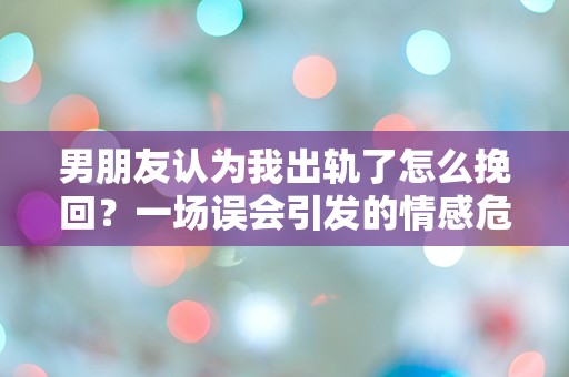 男朋友认为我出轨了怎么挽回？一场误会引发的情感危机！