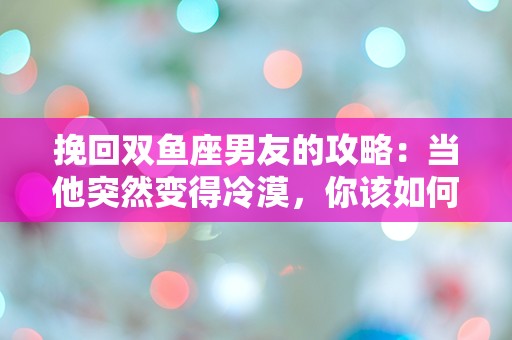 挽回双鱼座男友的攻略：当他突然变得冷漠，你该如何解锁他的心？