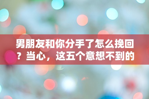 男朋友和你分手了怎么挽回？当心，这五个意想不到的举动可能让你陷入更深的困惑！