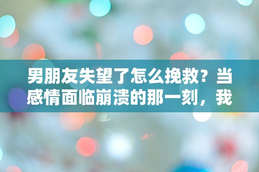 男朋友失望了怎么挽救？当感情面临崩溃的那一刻，我们该如何逆转局势！