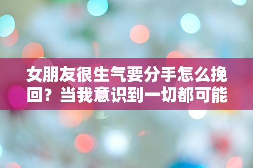 女朋友很生气要分手怎么挽回？当我意识到一切都可能在一瞬间崩溃时！