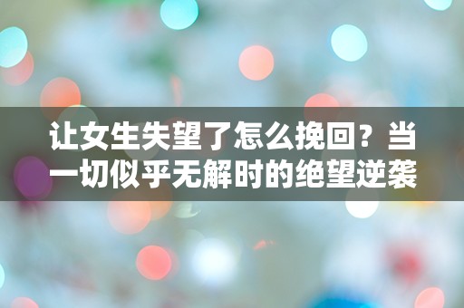 让女生失望了怎么挽回？当一切似乎无解时的绝望逆袭之路