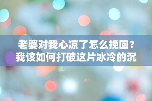 老婆对我心凉了怎么挽回？我该如何打破这片冰冷的沉默！