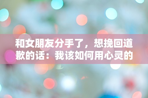 和女朋友分手了，想挽回道歉的话：我该如何用心灵的碎片重建我们的未来？