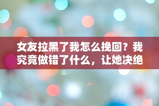 女友拉黑了我怎么挽回？我究竟做错了什么，让她决绝到这种地步！