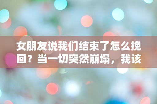 女朋友说我们结束了怎么挽回？当一切突然崩塌，我该如何重建爱的桥梁