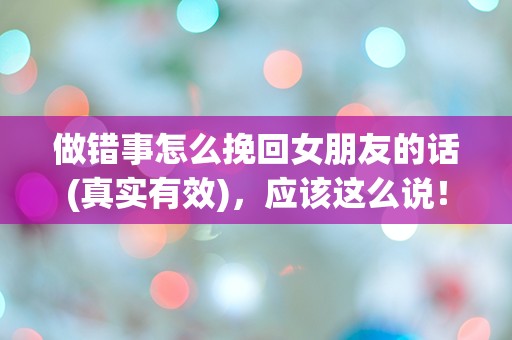 做错事怎么挽回女朋友的话(真实有效)，应该这么说！