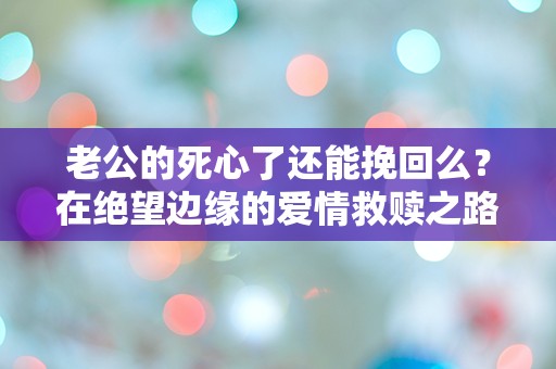 老公的死心了还能挽回么？在绝望边缘的爱情救赎之路！