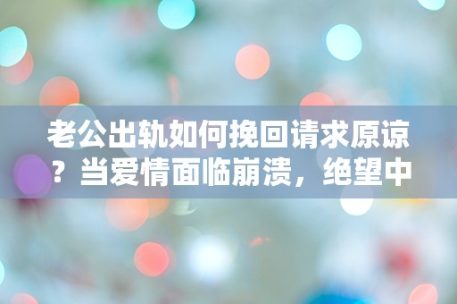 老公出轨如何挽回请求原谅？当爱情面临崩溃，绝望中的我该如何选择？