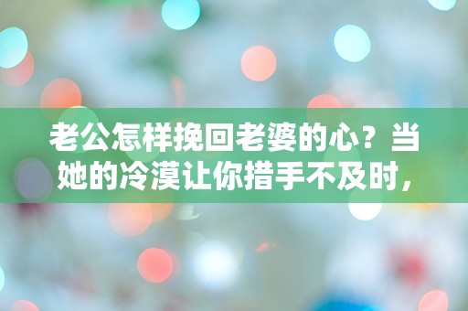 老公怎样挽回老婆的心？当她的冷漠让你措手不及时，如何逆转局面！